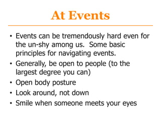 At Events
• Events can be tremendously hard even for
the un-shy among us. Some basic
principles for navigating events.
• Generally, be open to people (to the
largest degree you can)
• Open body posture
• Look around, not down
• Smile when someone meets your eyes
 