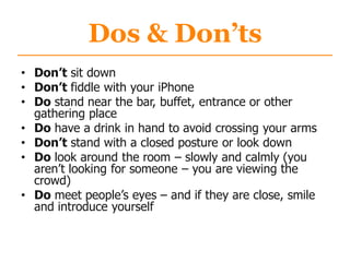 Dos & Don’ts
• Don’t sit down
• Don’t fiddle with your iPhone
• Do stand near the bar, buffet, entrance or other
gathering place
• Do have a drink in hand to avoid crossing your arms
• Don’t stand with a closed posture or look down
• Do look around the room – slowly and calmly (you
aren‟t looking for someone – you are viewing the
crowd)
• Do meet people‟s eyes – and if they are close, smile
and introduce yourself
 