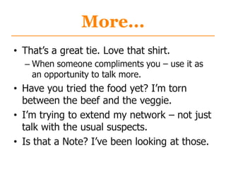 More...
• That‟s a great tie. Love that shirt.
– When someone compliments you – use it as
an opportunity to talk more.
• Have you tried the food yet? I‟m torn
between the beef and the veggie.
• I‟m trying to extend my network – not just
talk with the usual suspects.
• Is that a Note? I‟ve been looking at those.
 