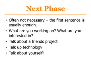 Next Phase
• Often not necessary – the first sentence is
usually enough.
• What are you working on? What are you
interested in?
• Talk about a friends project
• Talk up technology
• Talk about yourself!
 
