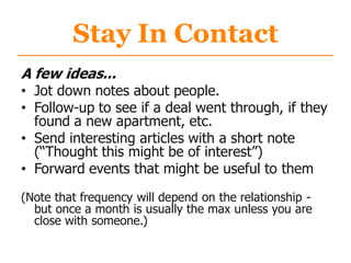 Stay In Contact
A few ideas...
• Jot down notes about people.
• Follow-up to see if a deal went through, if they
found a new apartment, etc.
• Send interesting articles with a short note
(“Thought this might be of interest”)
• Forward events that might be useful to them
(Note that frequency will depend on the relationship -
but once a month is usually the max unless you are
close with someone.)
 