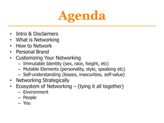Agenda
• Intro & Disclaimers
• What is Networking
• How to Network
• Personal Brand
• Customizing Your Networking
– Immutable Identity (sex, race, height, etc)
– Mutable Elements (personality, style, speaking etc)
– Self-understanding (biases, insecurities, self-value)
• Networking Strategically
• Ecosystem of Networking – (tying it all together)
– Environment
– People
– You
 