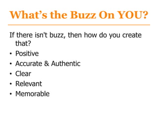 What’s the Buzz On YOU?
If there isn't buzz, then how do you create
that?
• Positive
• Accurate & Authentic
• Clear
• Relevant
• Memorable
 