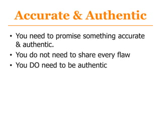 Accurate & Authentic
• You need to promise something accurate
& authentic.
• You do not need to share every flaw
• You DO need to be authentic
 