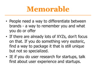 Memorable
• People need a way to differentiate between
brands - a way to remember you and what
you do or offer
• If there are already lots of XYZs, don't focus
on that. If you do something very esoteric,
find a way to package it that is still unique
but not so specialized.
• IE if you do user research for startups, talk
first about user experience and startups.
 