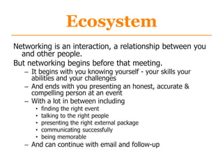 Ecosystem
Networking is an interaction, a relationship between you
and other people.
But networking begins before that meeting.
– It begins with you knowing yourself - your skills your
abilities and your challenges
– And ends with you presenting an honest, accurate &
compelling person at an event
– With a lot in between including
• finding the right event
• talking to the right people
• presenting the right external package
• communicating successfully
• being memorable
– And can continue with email and follow-up
 