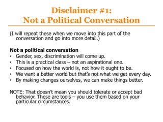 Disclaimer #1:
Not a Political Conversation
(I will repeat these when we move into this part of the
conversation and go into more detail.)
Not a political conversation
• Gender, sex, discrimination will come up.
• This is a practical class – not an aspirational one.
• Focused on how the world is, not how it ought to be.
• We want a better world but that‟s not what we get every day.
• By making changes ourselves, we can make things better.
NOTE: That doesn‟t mean you should tolerate or accept bad
behavior. These are tools – you use them based on your
particular circumstances.
 