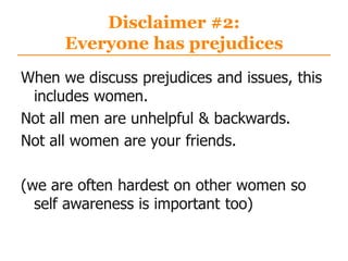 Disclaimer #2:
Everyone has prejudices
When we discuss prejudices and issues, this
includes women.
Not all men are unhelpful & backwards.
Not all women are your friends.
(we are often hardest on other women so
self awareness is important too)
 
