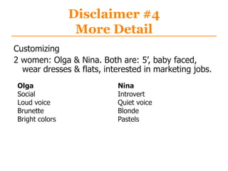 Disclaimer #4
More Detail
Customizing
2 women: Olga & Nina. Both are: 5‟, baby faced,
wear dresses & flats, interested in marketing jobs.
Olga
Social
Loud voice
Brunette
Bright colors
Nina
Introvert
Quiet voice
Blonde
Pastels
 