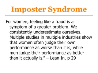 Imposter Syndrome
For women, feeling like a fraud is a
symptom of a greater problem. We
consistently underestimate ourselves.
Multiple studies in multiple industries show
that women often judge their own
performance as worse than it is, while
men judge their performance as better
than it actually is.” – Lean In, p 29
 