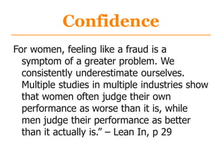Confidence
For women, feeling like a fraud is a
symptom of a greater problem. We
consistently underestimate ourselves.
Multiple studies in multiple industries show
that women often judge their own
performance as worse than it is, while
men judge their performance as better
than it actually is.” – Lean In, p 29
 