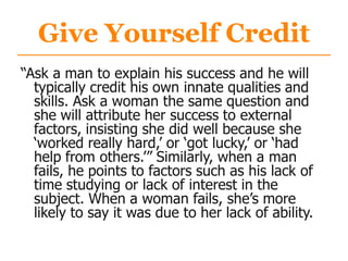 Give Yourself Credit
“Ask a man to explain his success and he will
typically credit his own innate qualities and
skills. Ask a woman the same question and
she will attribute her success to external
factors, insisting she did well because she
„worked really hard,‟ or „got lucky,‟ or „had
help from others.‟” Similarly, when a man
fails, he points to factors such as his lack of
time studying or lack of interest in the
subject. When a woman fails, she‟s more
likely to say it was due to her lack of ability.
 
