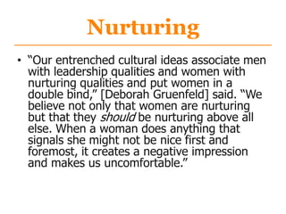 Nurturing
• “Our entrenched cultural ideas associate men
with leadership qualities and women with
nurturing qualities and put women in a
double bind,” [Deborah Gruenfeld] said. “We
believe not only that women are nurturing
but that they should be nurturing above all
else. When a woman does anything that
signals she might not be nice first and
foremost, it creates a negative impression
and makes us uncomfortable.”
 