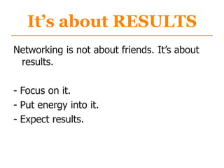 It’s about RESULTS
Networking is not about friends. It‟s about
results.
- Focus on it.
- Put energy into it.
- Expect results.
 