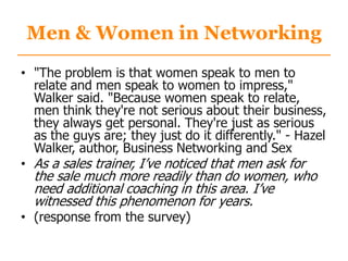 Men & Women in Networking
• "The problem is that women speak to men to
relate and men speak to women to impress,"
Walker said. "Because women speak to relate,
men think they're not serious about their business,
they always get personal. They're just as serious
as the guys are; they just do it differently." - Hazel
Walker, author, Business Networking and Sex
• As a sales trainer, I‟ve noticed that men ask for
the sale much more readily than do women, who
need additional coaching in this area. I‟ve
witnessed this phenomenon for years.
• (response from the survey)
 