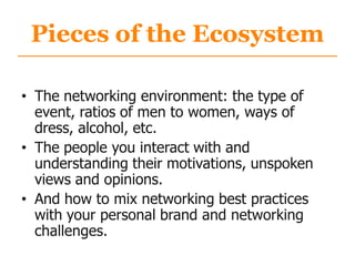 Pieces of the Ecosystem
• The networking environment: the type of
event, ratios of men to women, ways of
dress, alcohol, etc.
• The people you interact with and
understanding their motivations, unspoken
views and opinions.
• And how to mix networking best practices
with your personal brand and networking
challenges.
 