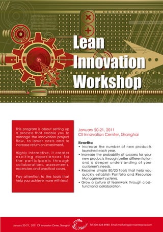 In this one and a half day workshop
Lean
Innovation
Workshop
January 20-21, 2011
CII Innovation Cernter, Shanghai
Tel:400-628-8980 Email:marketing@innoenterprise.comJanuary 20-21, 2011 CII Innovation Center, Shanghai
This program is about setting up
a process that enable you to
manage the innovation project
flow, to lower costs and to
increase return on investment.
Highly interactive, it creates
e x c i t i n g e x p e r i e n c e s f o r
t h e p a r t i c i p a n t s t h r o u g h
collaborations, assessments,
excercises and practical cases.
Pay attention to the tools that
help you achieve more with less!
Benefits:
• Increase the number of new products
launched each year.
• Increase the probability of success for your
new products through better differentiation
and a deeper understanding of your
customer’s needs.
• Receive simple 80/20 Tools that help you
quickly establish Portfolio and Resource
Management systems.
• Grow a culture of teamwork through cross-
functional collaboration
 