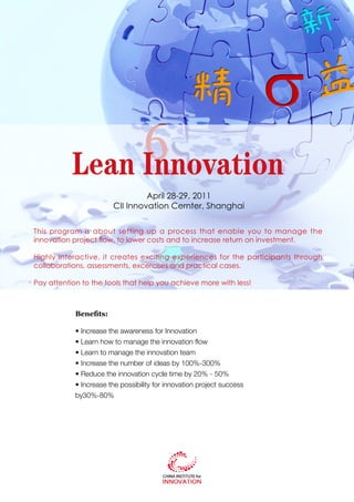 Lean Innovation
                                 April 28-29, 2011
                        CII Innovation Cernter, Shanghai


This program is about setting up a process that enable you to manage the
innovation project flow, to lower costs and to increase return on investment.

Highly interactive, it creates exciting experiences for the participants through
collaborations, assessments, excercises and practical cases.

Pay attention to the tools that help you achieve more with less!



            Benefits:

            • Increase the awareness for Innovation
            • Learn how to manage the innovation flow
            • Learn to manage the innovation team
            • Increase the number of ideas by 100%-300%
            • Reduce the innovation cycle time by 20% - 50%
            • Increase the possibility for innovation project success
            by30%-80%
 