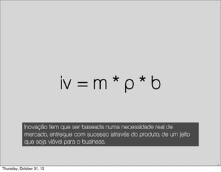 iv = m * p * b
Inovação tem que ser baseada numa necessidade real de
mercado, entregue com sucesso através do produto, de um jeito
que seja viável para o business.

13

Thursday, October 31, 13

 