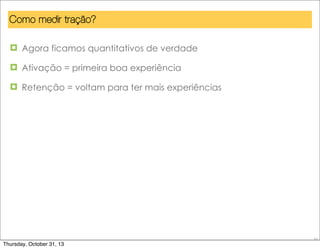 Como medir tração?
¤ Agora ficamos quantitativos de verdade
¤ Ativação = primeira boa experiência
¤ Retenção = voltam para ter mais experiências

55

Thursday, October 31, 13

 
