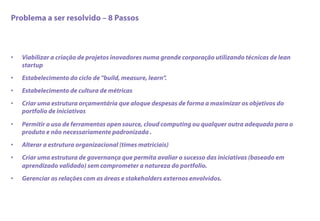 Problema a ser resolvido – 8 Passos
•  Viabilizar a criação de projetos inovadores numa grande corporação utilizando técnicas de lean
startup
•  Estabelecimento do ciclo de "build, measure, learn”.
•  Estabelecimento de cultura de métricas
•  Criar uma estrutura orçamentária que aloque despesas de forma a maximizar os objetivos do
portfolio de iniciativas
•  Permitir o uso de ferramentas open source, cloud computing ou qualquer outra adequada para o
produto e não necessariamente padronizada .
•  Alterar a estrutura organizacional (times matriciais)
•  Criar uma estrutura de governança que permita avaliar o sucesso das iniciativas (baseado em
aprendizado validado) sem comprometer a natureza do portfolio.
•  Gerenciar as relações com as áreas e stakeholders externos envolvidos.
 