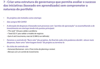 7 - Criar uma estrutura de governança que permita avaliar o sucesso
das iniciativas (baseado em aprendizado) sem comprometer a
natureza do portfolio
•  Os projetos são tratados como startups
•  São sempre NO CAPEX
•  A alocação de despesas é baseada num processo com “portões de aprovação” se assemelhando a de
investimento em startups tendo três pontos principais
– “Pre seed” $$k para validar o problema
– “Seed $$$ k" para validar o modelo de negócios
– Serie A até Crescimento, mais de $$ MM (à ser deﬁnido)
•  Faremos o controle do “Burn rate" dos projetos. Ao ﬁnal de cada ciclo podemos decidir: alocar mais
despesas, fazer uma "aterrisagem lenta” do projeto ou termina-lo
•  Os ciclos de controle são
– Semanais/Quinzenais com o Time (ciclos de planning e review)
– Mensais com um comitê de investimento
 