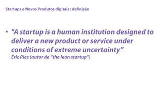 Startups e Novos Produtos digitais : deﬁnição
•  "A startup is a human institution designed to
deliver a new product or service under
conditions of extreme uncertainty”
Eric Ries (autor de “the lean startup”)
 