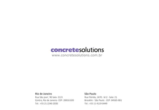 www.concretesolutions.com.br
São	
  Paulo	
  
Rua	
  Flórida,	
  1670	
  -­‐	
  bl.2	
  -­‐	
  Sala:	
  21	
  
Brooklin	
  -­‐	
  São	
  Paulo	
  -­‐	
  CEP:	
  04565-­‐001	
  
Tel.:	
  +55	
  11	
  4119-­‐0449	
  
Rio	
  de	
  Janeiro	
  
Rua	
  São	
  jose’,	
  90	
  Sala:	
  2121	
  
Centro,	
  Rio	
  de	
  Janeiro-­‐	
  CEP:	
  20010.020	
  
Tel.:	
  +55	
  21	
  2240-­‐2030	
  
 