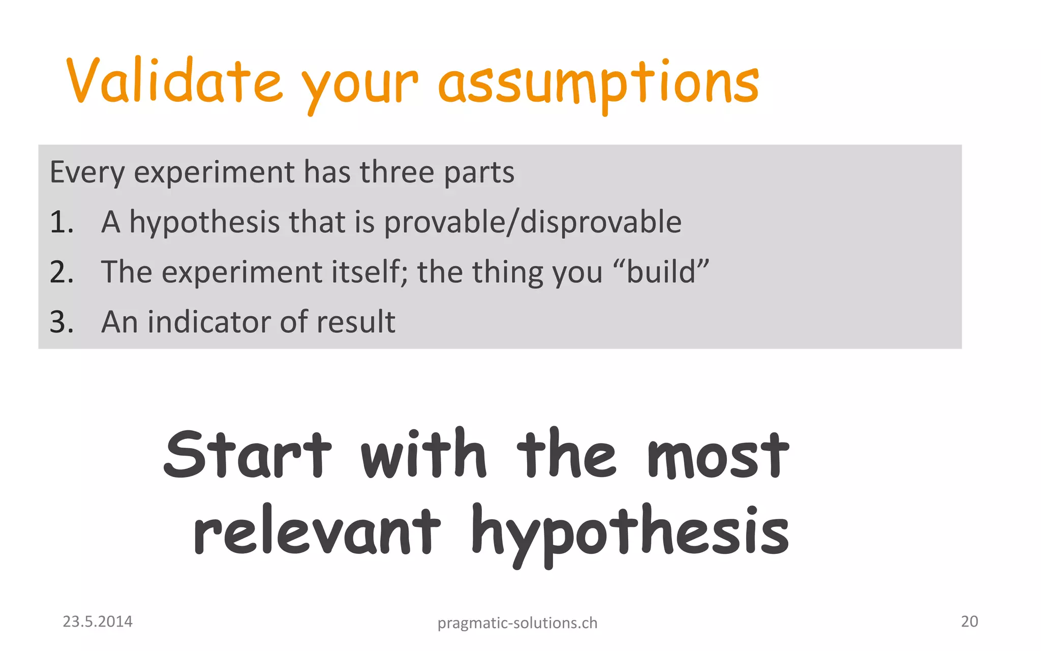 Validate your assumptions
Every experiment has three parts
1. A hypothesis that is provable/disprovable
2. The experiment itself; the thing you “build”
3. An indicator of result
Start with the most
relevant hypothesis
2023.5.2014 pragmatic-solutions.ch
