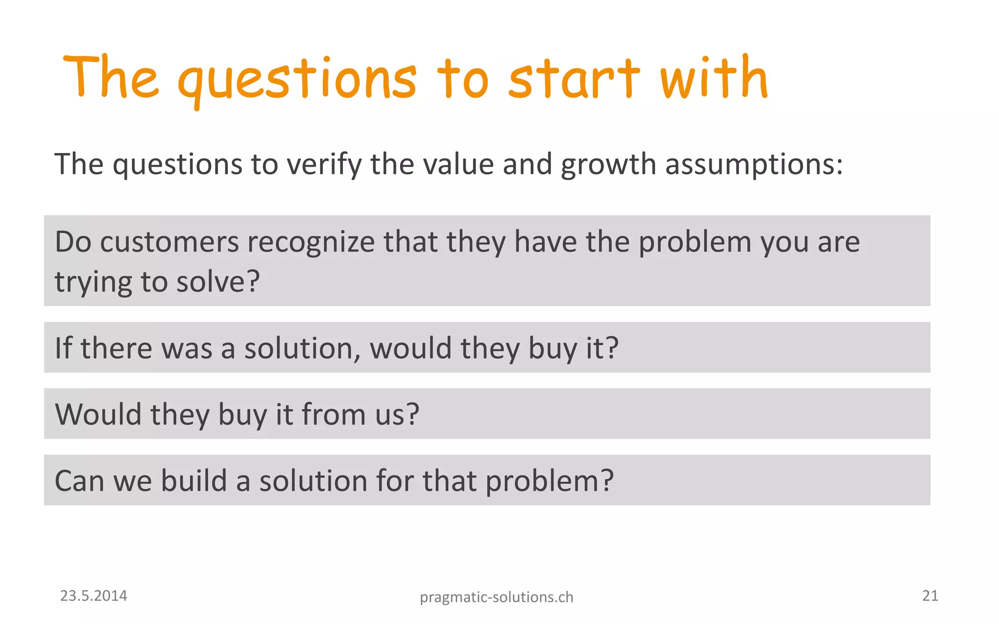 The questions to start with
Do customers recognize that they have the problem you are
trying to solve?
The questions to verify the value and growth assumptions:
If there was a solution, would they buy it?
Would they buy it from us?
Can we build a solution for that problem?
2123.5.2014 pragmatic-solutions.ch