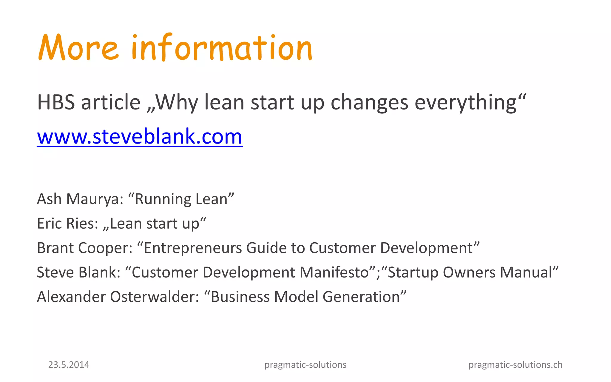 23.5.2014 pragmatic-solutions pragmatic-solutions.ch
More information
HBS article „Why lean start up changes everything“
www.steveblank.com
Ash Maurya: “Running Lean”
Eric Ries: „Lean start up“
Brant Cooper: “Entrepreneurs Guide to Customer Development”
Steve Blank: “Customer Development Manifesto”;“Startup Owners Manual”
Alexander Osterwalder: “Business Model Generation”