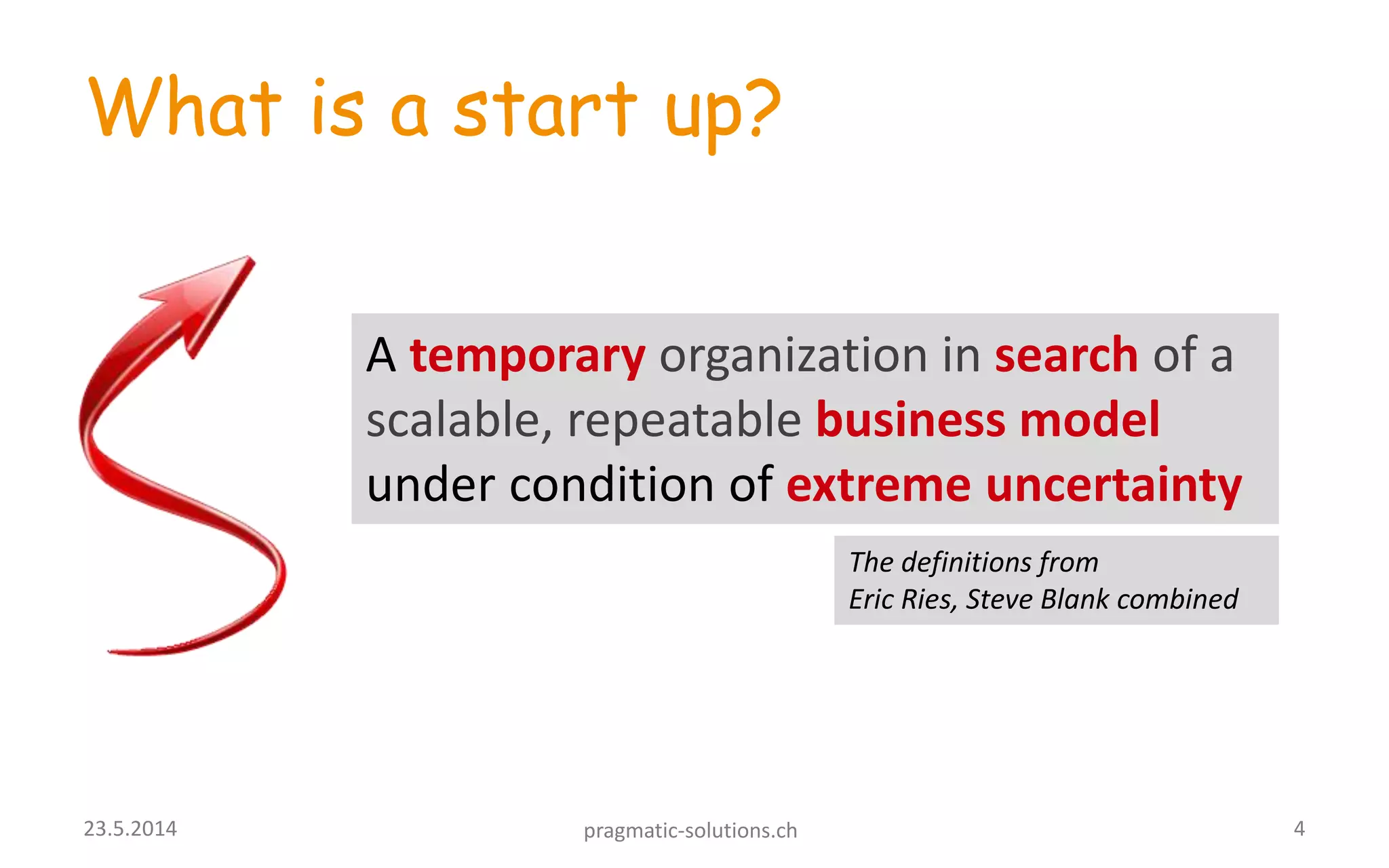 What is a start up?
A temporary organization in search of a
scalable, repeatable business model
under condition of extreme uncertainty
423.5.2014 pragmatic-solutions.ch
The definitions from
Eric Ries, Steve Blank combined