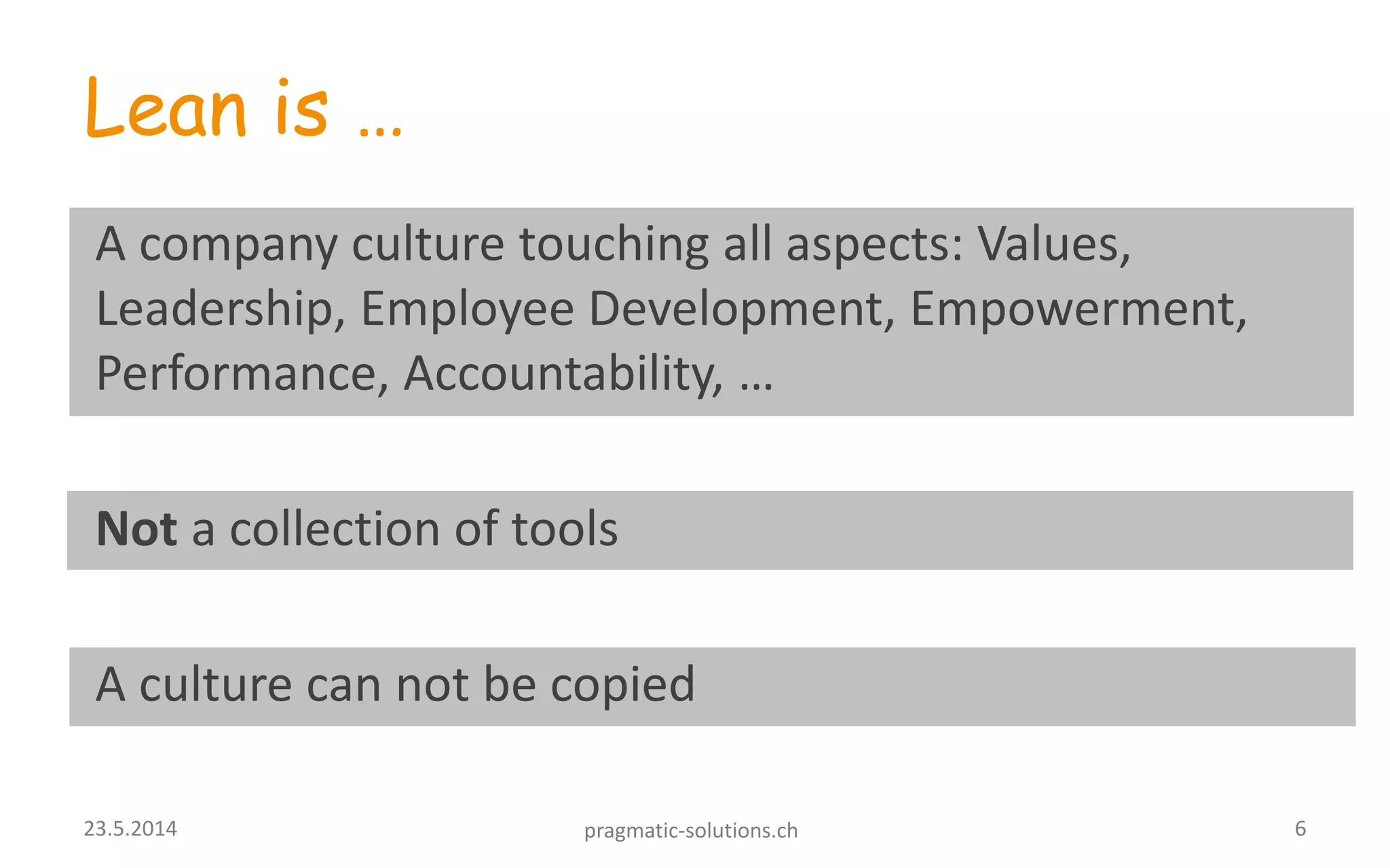 Lean is …
A company culture touching all aspects: Values,
Leadership, Employee Development, Empowerment,
Performance, Accountability, …
Not a collection of tools
A culture can not be copied
623.5.2014 pragmatic-solutions.ch