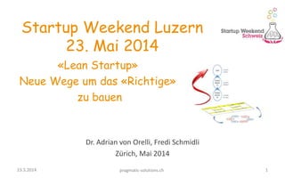 1
Dr. Adrian von Orelli, Fredi Schmidli
Zürich, Mai 2014
23.5.2014 pragmatic-solutions.ch
Startup Weekend Luzern
23. Mai 2014
«Lean Startup»
Neue Wege um das «Richtige»
zu bauen
 