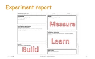 Experiment report
23.5.2014 pragmatic-solutions.ch 12
Experiment report Title Author: created:
FromLeanstackbySpark59
Background:
what are you trying tio achieve?
why is it relevant?
Falsifiable Hypothesis:
declare your expected outcome
[Specific repeatable action] will [expected measurable outcome]
Set scope and time box
Details:
How do you set up the experiment
results:
qualitative or quantitative results
next action:
What is the next experiment
validated learning:
Sumarize your learning from the experiment. (Validated, invalidated,
inconclusive.
 