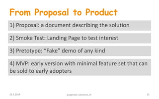 From Proposal to Product
4) MVP: early version with minimal feature set that can
be sold to early adopters
1) Proposal: a document describing the solution
3) Pretotype: “Fake” demo of any kind
2) Smoke Test: Landing Page to test interest
1523.5.2014 pragmatic-solutions.ch