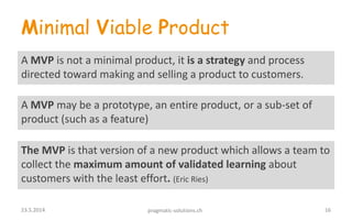 Minimal Viable Product
A MVP is not a minimal product, it is a strategy and process
directed toward making and selling a product to customers.
The MVP is that version of a new product which allows a team to
collect the maximum amount of validated learning about
customers with the least effort. (Eric Ries)
A MVP may be a prototype, an entire product, or a sub-set of
product (such as a feature)
1623.5.2014 pragmatic-solutions.ch