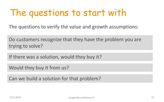 The questions to start with
Do customers recognize that they have the problem you are
trying to solve?
The questions to verify the value and growth assumptions:
If there was a solution, would they buy it?
Would they buy it from us?
Can we build a solution for that problem?
2123.5.2014 pragmatic-solutions.ch