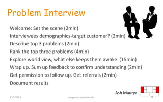 Problem Interview
Welcome: Set the scene (2min)
Interviewees demographics-target customer? (2min)
Describe top 3 problems (2min)
Rank the top three problems (4min)
Explore world view, what else keeps them awake (15min)
Wrap up. Sum up feedback to confirm understanding (2min)
Get permission to follow up. Get referrals (2min)
Document results
Ash Maurya
2223.5.2014 pragmatic-solutions.ch
