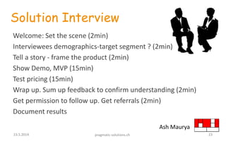 Solution Interview
Welcome: Set the scene (2min)
Interviewees demographics-target segment ? (2min)
Tell a story - frame the product (2min)
Show Demo, MVP (15min)
Test pricing (15min)
Wrap up. Sum up feedback to confirm understanding (2min)
Get permission to follow up. Get referrals (2min)
Document results
Ash Maurya
2323.5.2014 pragmatic-solutions.ch