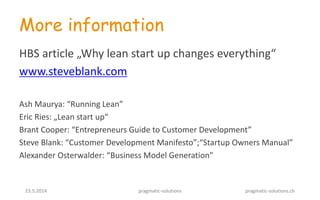 23.5.2014 pragmatic-solutions pragmatic-solutions.ch
More information
HBS article „Why lean start up changes everything“
www.steveblank.com
Ash Maurya: “Running Lean”
Eric Ries: „Lean start up“
Brant Cooper: “Entrepreneurs Guide to Customer Development”
Steve Blank: “Customer Development Manifesto”;“Startup Owners Manual”
Alexander Osterwalder: “Business Model Generation”