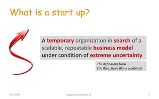 What is a start up?
A temporary organization in search of a
scalable, repeatable business model
under condition of extreme uncertainty
423.5.2014 pragmatic-solutions.ch
The definitions from
Eric Ries, Steve Blank combined