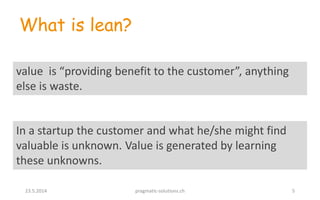 In a startup the customer and what he/she might find
valuable is unknown. Value is generated by learning
these unknowns.
What is lean?
value is “providing benefit to the customer”, anything
else is waste.
23.5.2014 pragmatic-solutions.ch 5