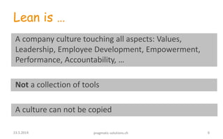 Lean is …
A company culture touching all aspects: Values,
Leadership, Employee Development, Empowerment,
Performance, Accountability, …
Not a collection of tools
A culture can not be copied
623.5.2014 pragmatic-solutions.ch