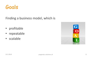 Goals
Finding a business model, which is
• profitable
• repeatable
• scalable
823.5.2014 pragmatic-solutions.ch