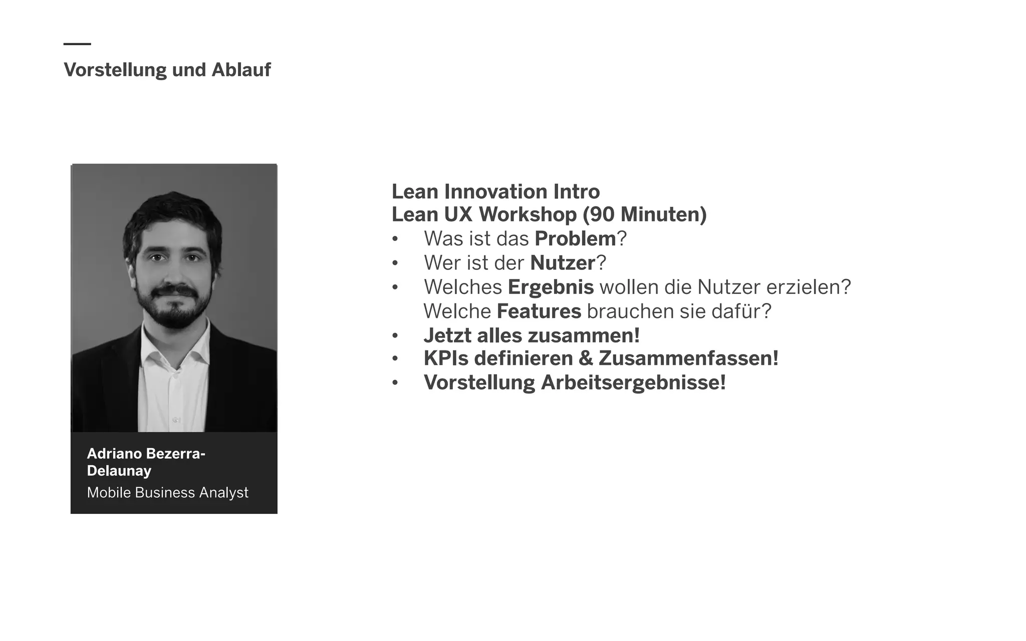 Vorstellung und Ablauf
Adriano Bezerra-
Delaunay
Mobile Business Analyst
Lean Innovation Intro
Lean UX Workshop (90 Minuten)
•  Was ist das Problem?
•  Wer ist der Nutzer?
•  Welches Ergebnis wollen die Nutzer erzielen?
Welche Features brauchen sie dafür?
•  Jetzt alles zusammen!
•  KPIs definieren & Zusammenfassen!
•  Vorstellung Arbeitsergebnisse!
 