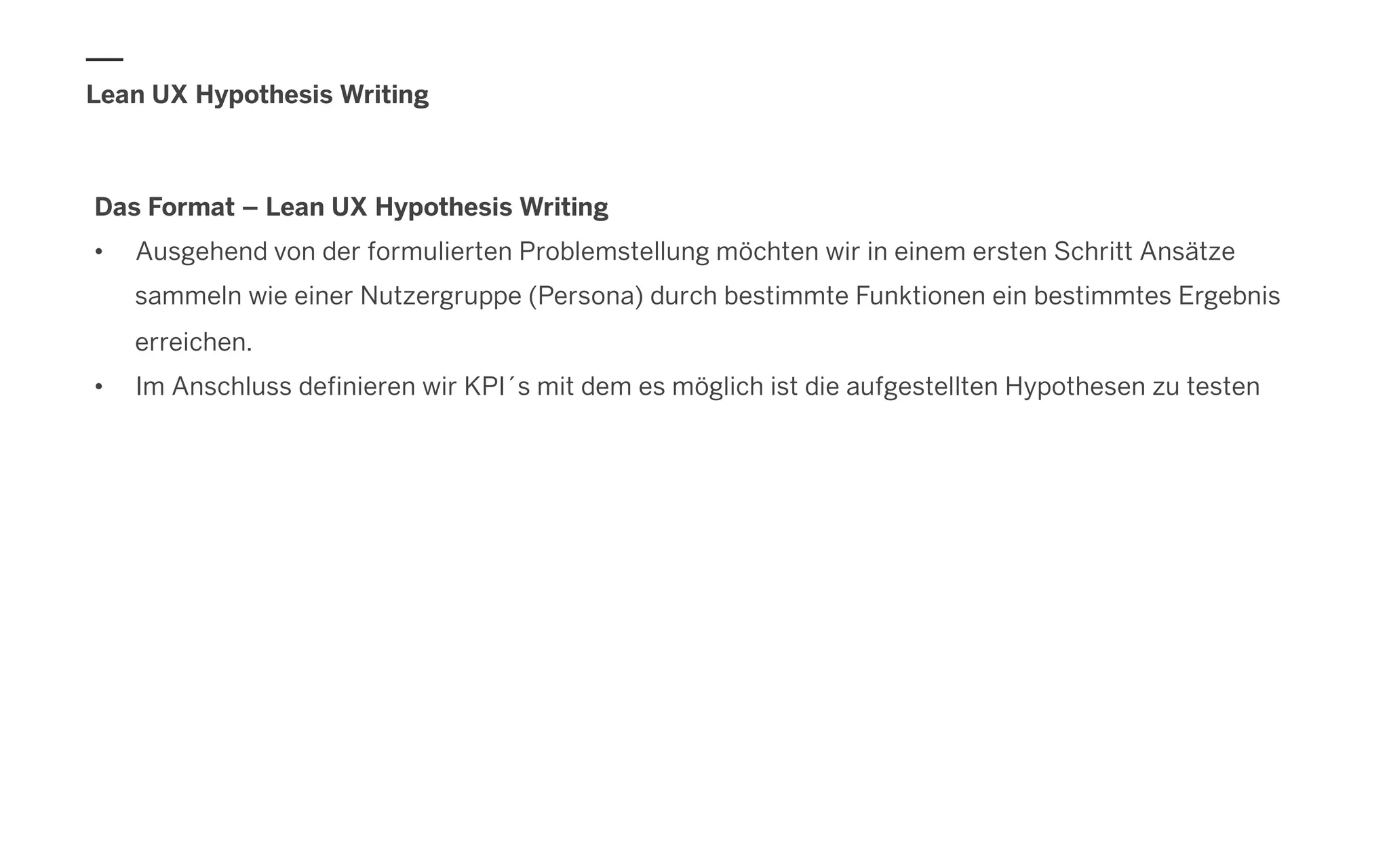 Lean UX Hypothesis Writing
Das Format – Lean UX Hypothesis Writing
•  Ausgehend von der formulierten Problemstellung möchten wir in einem ersten Schritt Ansätze
sammeln wie einer Nutzergruppe (Persona) durch bestimmte Funktionen ein bestimmtes Ergebnis
erreichen.
•  Im Anschluss definieren wir KPI´s mit dem es möglich ist die aufgestellten Hypothesen zu testen
 