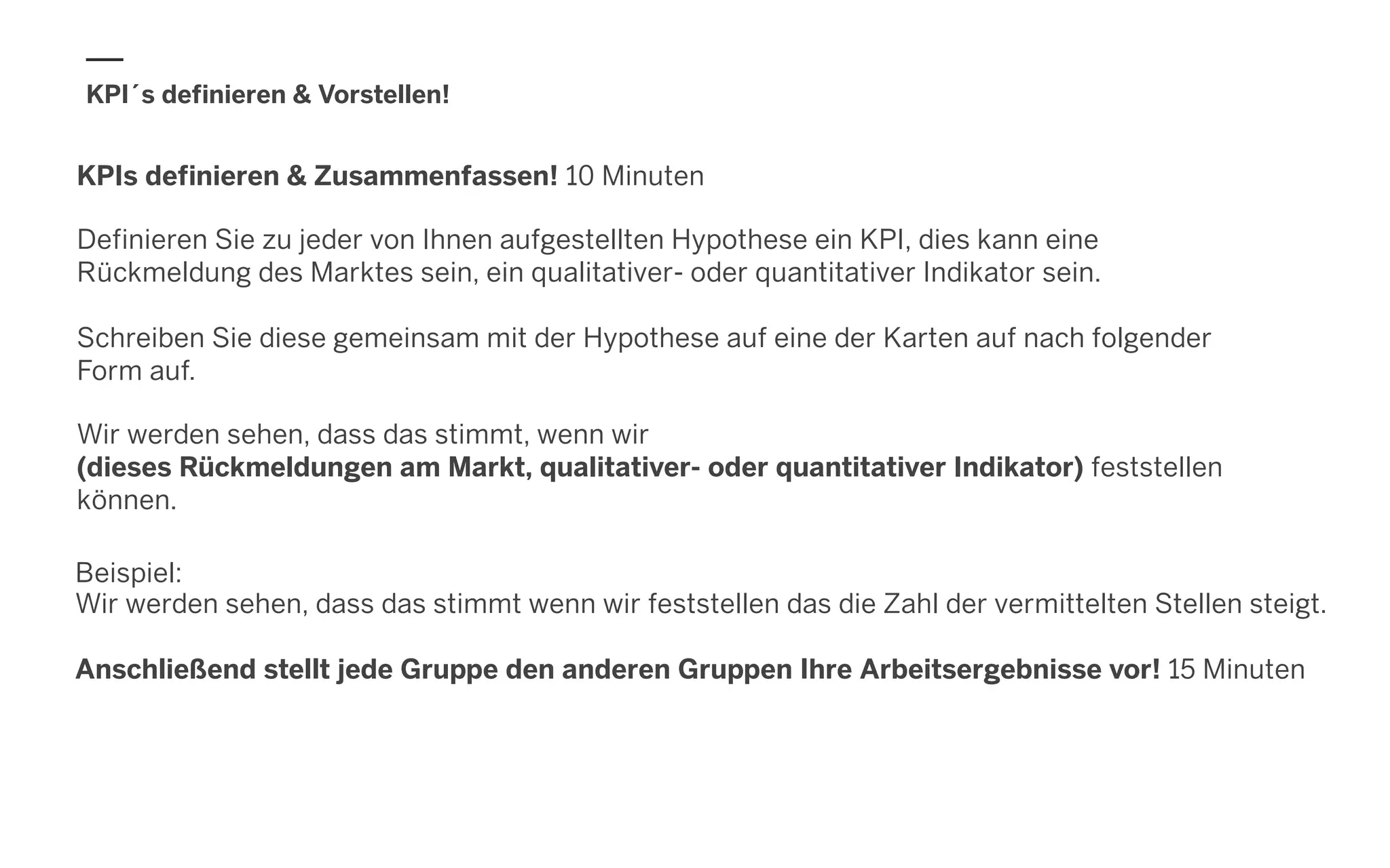KPI´s definieren & Vorstellen!
Beispiel:
Wir werden sehen, dass das stimmt wenn wir feststellen das die Zahl der vermittelten Stellen steigt.
Anschließend stellt jede Gruppe den anderen Gruppen Ihre Arbeitsergebnisse vor! 15 Minuten
KPIs definieren & Zusammenfassen! 10 Minuten
Definieren Sie zu jeder von Ihnen aufgestellten Hypothese ein KPI, dies kann eine
Rückmeldung des Marktes sein, ein qualitativer- oder quantitativer Indikator sein.
Schreiben Sie diese gemeinsam mit der Hypothese auf eine der Karten auf nach folgender
Form auf.
Wir werden sehen, dass das stimmt, wenn wir
(dieses Rückmeldungen am Markt, qualitativer- oder quantitativer Indikator) feststellen
können.
 