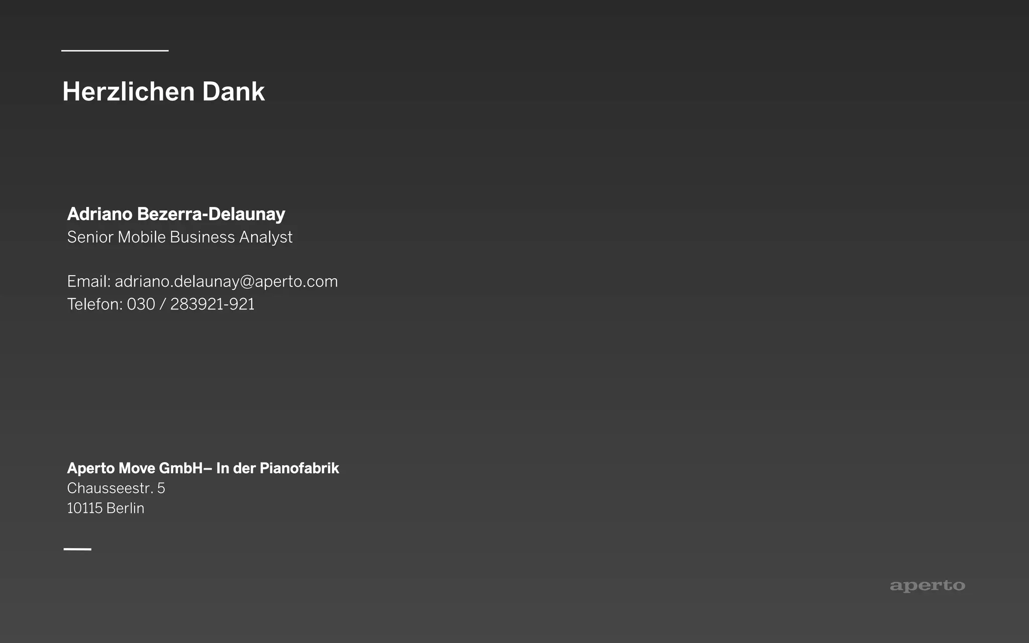 Herzlichen Dank
Aperto Move GmbH– In der Pianofabrik
Chausseestr. 5
10115 Berlin
Adriano Bezerra-Delaunay
Senior Mobile Business Analyst
Email: adriano.delaunay@aperto.com
Telefon: 030 / 283921-921
 
