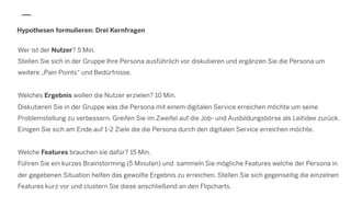 Hypothesen formulieren: Drei Kernfragen
Wer ist der Nutzer? 5 Min.
Stellen Sie sich in der Gruppe Ihre Persona ausführlich vor diskutieren und ergänzen Sie die Persona um
weitere „Pain Points“ und Bedürfnisse.
Welches Ergebnis wollen die Nutzer erzielen? 10 Min.
Diskutieren Sie in der Gruppe was die Persona mit einem digitalen Service erreichen möchte um seine
Problemstellung zu verbessern. Greifen Sie im Zweifel auf die Job- und Ausbildungsbörse als Leitidee zurück.
Einigen Sie sich am Ende auf 1-2 Ziele die die Persona durch den digitalen Service erreichen möchte.
Welche Features brauchen sie dafür? 15 Min.
Führen Sie ein kurzes Brainstorming (5 Minuten) und sammeln Sie mögliche Features welche der Persona in
der gegebenen Situation helfen das gewollte Ergebnis zu erreichen. Stellen Sie sich gegenseitig die einzelnen
Features kurz vor und clustern Sie diese anschließend an den Flipcharts.
 